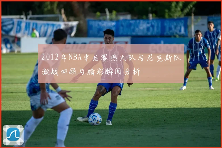 2012年NBA季后赛热火队与尼克斯队激战回顾与精彩瞬间分析