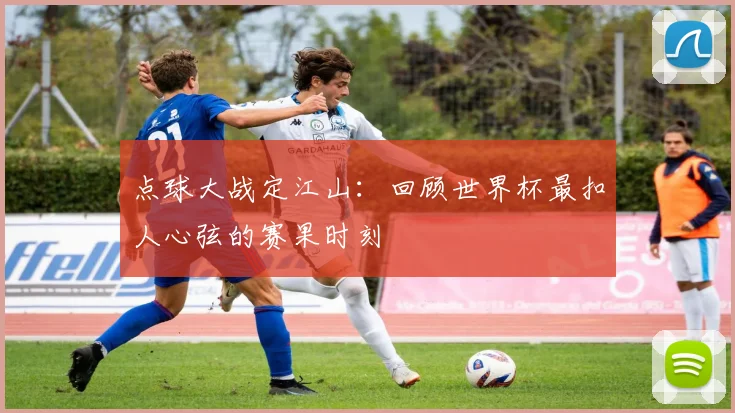 点球大战定江山：回顾世界杯最扣人心弦的赛果时刻