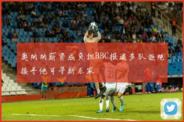 奥纳纳薪资成负担BBC报道多队拒绝接手他可寻新东家